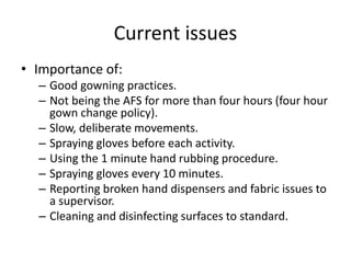 Current issues
• Importance of:
– Good gowning practices.
– Not being the AFS for more than four hours (four hour
gown change policy).
– Slow, deliberate movements.
– Spraying gloves before each activity.
– Using the 1 minute hand rubbing procedure.
– Spraying gloves every 10 minutes.
– Reporting broken hand dispensers and fabric issues to
a supervisor.
– Cleaning and disinfecting surfaces to standard.
 