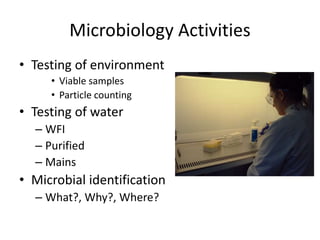 Microbiology Activities
• Testing of environment
• Viable samples
• Particle counting
• Testing of water
– WFI
– Purified
– Mains
• Microbial identification
– What?, Why?, Where?
 