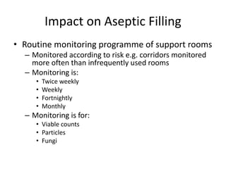 Impact on Aseptic Filling
• Routine monitoring programme of support rooms
– Monitored according to risk e.g. corridors monitored
more often than infrequently used rooms
– Monitoring is:
• Twice weekly
• Weekly
• Fortnightly
• Monthly
– Monitoring is for:
• Viable counts
• Particles
• Fungi
 