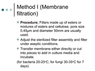 Method I (Membrane
filtration)
  Procedure; Filters made up of esters or
   mixtures of esters and cellulose, pore size
   0.45µm and diameter 50mm are usually
   used.
 Adjust the sterilized filter assembly and filter
   under aseptic conditions.
 Transfer membrane either directly or cut
   into pieces to add in culture media and
   incubate.
(for bacteria 20-25oC, for fungi 30-35oC for 7
   days)
 