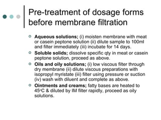 Pre-treatment of dosage forms
before membrane filtration
   Aqueous solutions; (i) moisten membrane with meat
    or casein peptone solution (ii) dilute sample to 100ml
    and filter immediately (iii) incubate for 14 days.
   Soluble solids; dissolve specific qty in meat or casein
    peptone solution, proceed as above.
   Oils and oily solutions; (i) low viscous filter through
    dry membrane (ii) dilute viscous preparations with
    isopropyl myristate (iii) filter using pressure or suction
    (iv) wash with diluent and complete as above.
   Ointments and creams; fatty bases are heated to
    45oC & diluted by IM filter rapidly, proceed as oily
    solutions.
 