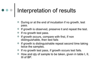 Interpretation of results
   During or at the end of incubation if no growth, test
    pass.
   If growth is observed, preserve it and repeat the test.
   If no growth test pass.
   If growth occurs, compare with first, if non
    distinguishable, then test fails
   If growth is distinguishable repeat second time taking
    twice the samples.
   If no growth test pass, if growth occurs test fails.
   How and qty of sample to be taken, given in table I, II,
    III of BP.
 