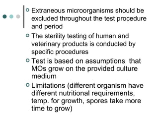  Extraneous microorganisms should be
  excluded throughout the test procedure
  and period
 The sterility testing of human and
  veterinary products is conducted by
  specific procedures
 Test is based on assumptions that
  MOs grow on the provided culture
  medium
 Limitations (different organism have
  different nutritional requirements,
  temp. for growth, spores take more
  time to grow)
 