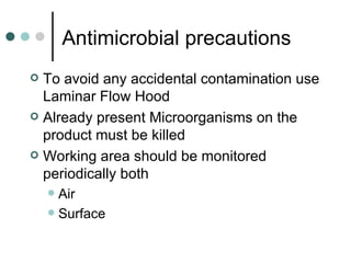 Antimicrobial precautions
 To avoid any accidental contamination use
  Laminar Flow Hood
 Already present Microorganisms on the
  product must be killed
 Working area should be monitored
  periodically both
     Air
     Surface
 