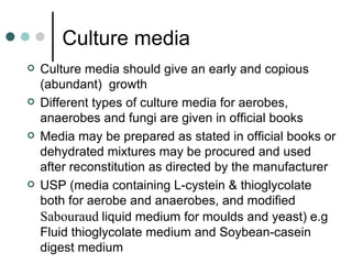 Culture media
   Culture media should give an early and copious
    (abundant) growth
   Different types of culture media for aerobes,
    anaerobes and fungi are given in official books
   Media may be prepared as stated in official books or
    dehydrated mixtures may be procured and used
    after reconstitution as directed by the manufacturer
   USP (media containing L-cystein & thioglycolate
    both for aerobe and anaerobes, and modified
    Sabouraud liquid medium for moulds and yeast) e.g
    Fluid thioglycolate medium and Soybean-casein
    digest medium
 