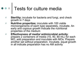 Tests for culture media
¢   Sterility; incubate for bacteria and fungi, and check
    growth in 7 days
¢   Nutritive properties; inoculate with 100 viable
    microorganisms of each type separately, incubate. An
    early and copious growth indicate the nutritional
    properties of the medium
¢   Effectiveness of media/ antimicrobial activity;
    prepare 2 containers of media (15, 40, 80 mL) for each
    MO, add preparation and inoculate with MOs. Prepare
    another set without preparation. Incubate, equal growth
    in all indicate preparation has no AM activity
 
