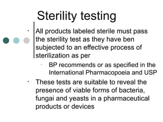 Sterility testing
•   All products labeled sterile must pass
    the sterility test as they have ben
    subjected to an effective process of
    sterilization as per
     •   BP recommends or as specified in the
         International Pharmacopoeia and USP
•   These tests are suitable to reveal the
    presence of viable forms of bacteria,
    fungai and yeasts in a pharmaceutical
    products or devices
 