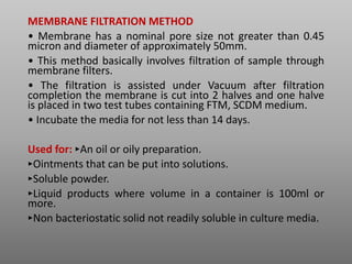 MEMBRANE FILTRATION METHOD
• Membrane has a nominal pore size not greater than 0.45
micron and diameter of approximately 50mm.
• This method basically involves filtration of sample through
membrane filters.
• The filtration is assisted under Vacuum after filtration
completion the membrane is cut into 2 halves and one halve
is placed in two test tubes containing FTM, SCDM medium.
• Incubate the media for not less than 14 days.
Used for: ‣An oil or oily preparation.
‣Ointments that can be put into solutions.
‣Soluble powder.
‣Liquid products where volume in a container is 100ml or
more.
‣Non bacteriostatic solid not readily soluble in culture media.
 