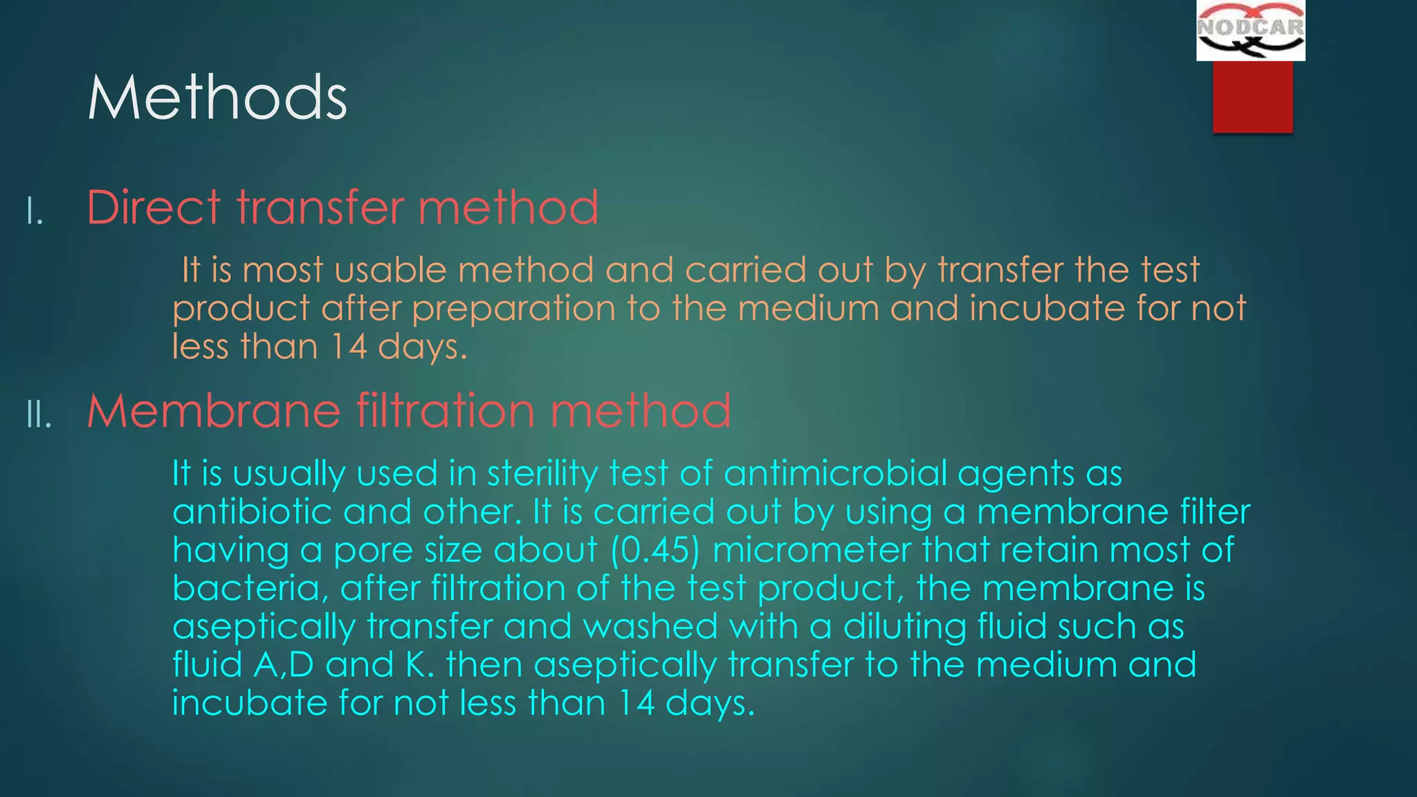 Methods
I.

Direct transfer method
It is most usable method and carried out by transfer the test
product after preparation to the medium and incubate for not
less than 14 days.

II.

Membrane filtration method
It is usually used in sterility test of antimicrobial agents as
antibiotic and other. It is carried out by using a membrane filter
having a pore size about (0.45) micrometer that retain most of
bacteria, after filtration of the test product, the membrane is
aseptically transfer and washed with a diluting fluid such as
fluid A,D and K. then aseptically transfer to the medium and
incubate for not less than 14 days.

 