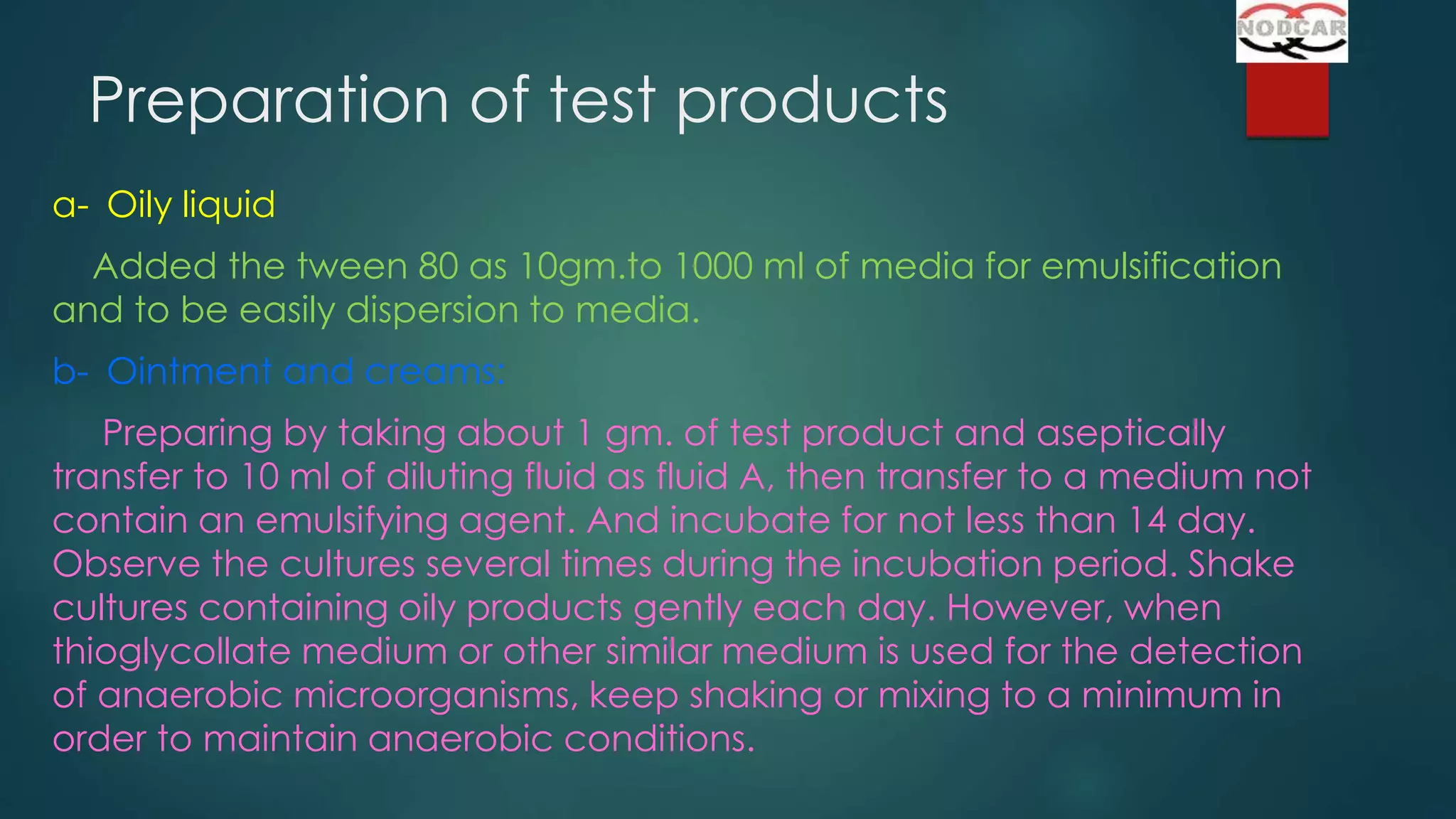 Preparation of test products
a- Oily liquid
Added the tween 80 as 10gm.to 1000 ml of media for emulsification
and to be easily dispersion to media.
b- Ointment and creams:
Preparing by taking about 1 gm. of test product and aseptically
transfer to 10 ml of diluting fluid as fluid A, then transfer to a medium not
contain an emulsifying agent. And incubate for not less than 14 day.
Observe the cultures several times during the incubation period. Shake
cultures containing oily products gently each day. However, when
thioglycollate medium or other similar medium is used for the detection
of anaerobic microorganisms, keep shaking or mixing to a minimum in
order to maintain anaerobic conditions.

 