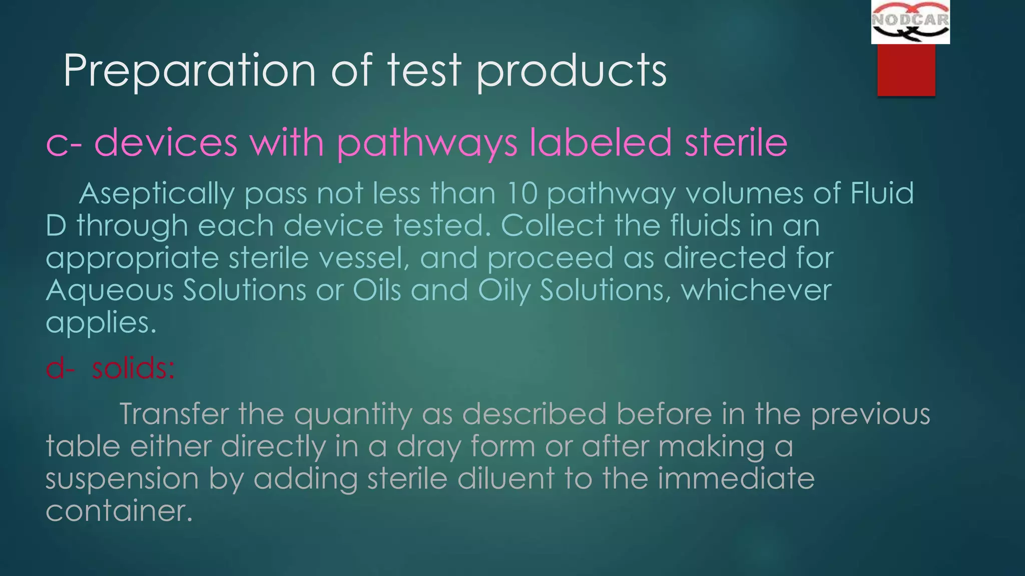 Preparation of test products
c- devices with pathways labeled sterile
Aseptically pass not less than 10 pathway volumes of Fluid
D through each device tested. Collect the fluids in an
appropriate sterile vessel, and proceed as directed for
Aqueous Solutions or Oils and Oily Solutions, whichever
applies.
d- solids:
Transfer the quantity as described before in the previous
table either directly in a dray form or after making a
suspension by adding sterile diluent to the immediate
container.

 