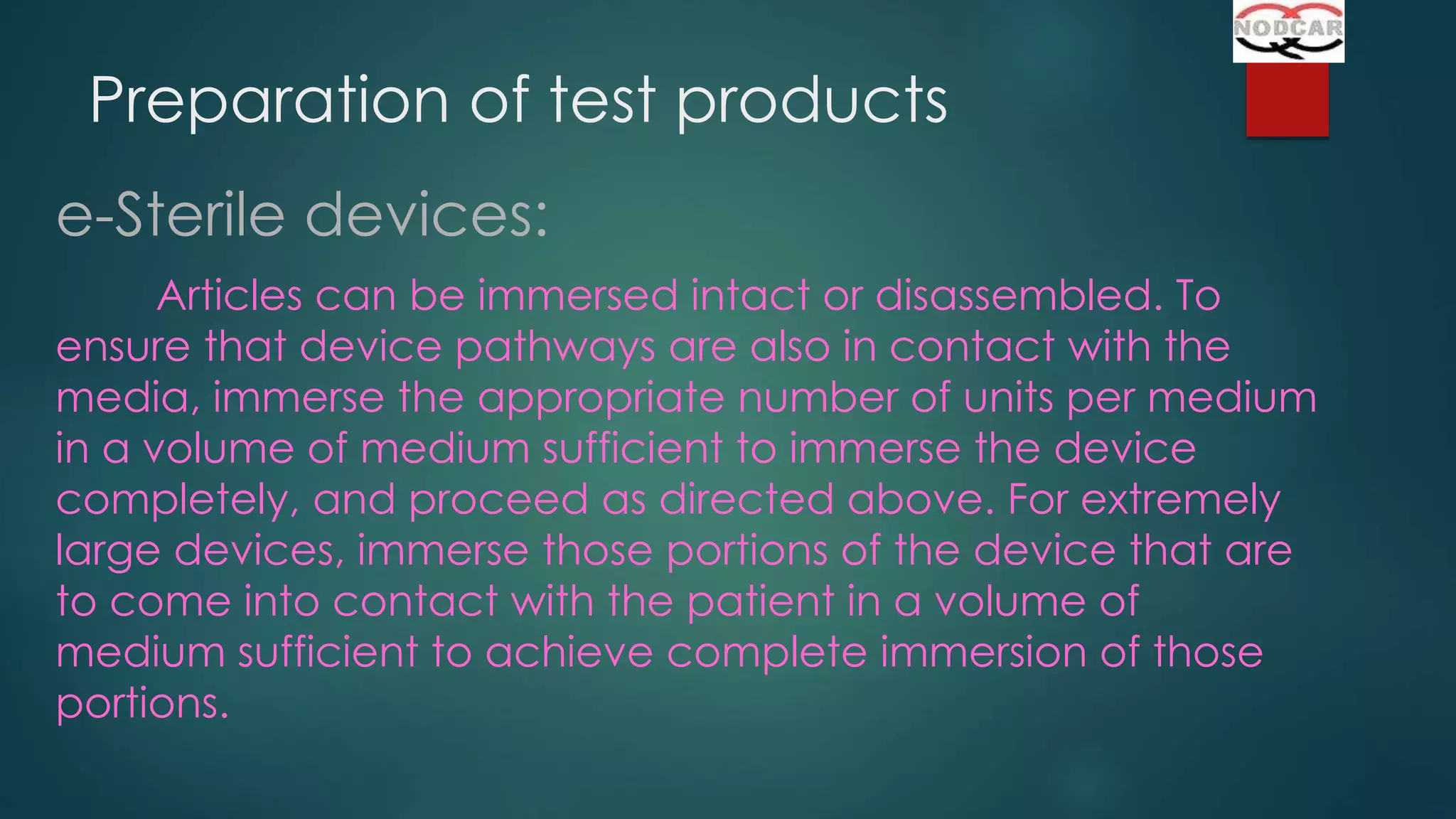 Preparation of test products
e-Sterile devices:
Articles can be immersed intact or disassembled. To
ensure that device pathways are also in contact with the
media, immerse the appropriate number of units per medium
in a volume of medium sufficient to immerse the device
completely, and proceed as directed above. For extremely
large devices, immerse those portions of the device that are
to come into contact with the patient in a volume of
medium sufficient to achieve complete immersion of those
portions.

 