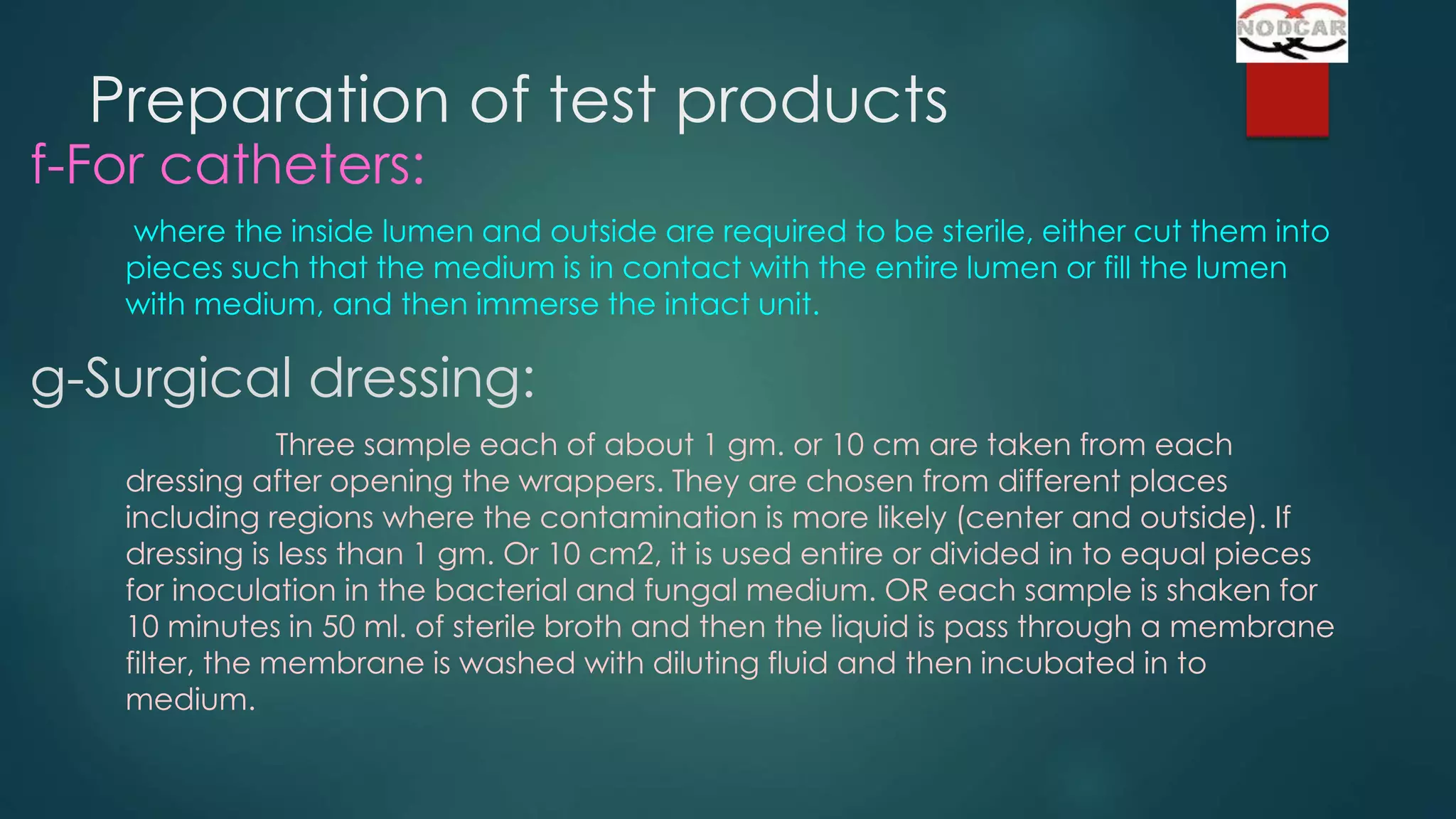 Preparation of test products

f-For catheters:

where the inside lumen and outside are required to be sterile, either cut them into
pieces such that the medium is in contact with the entire lumen or fill the lumen
with medium, and then immerse the intact unit.

g-Surgical dressing:
Three sample each of about 1 gm. or 10 cm are taken from each
dressing after opening the wrappers. They are chosen from different places
including regions where the contamination is more likely (center and outside). If
dressing is less than 1 gm. Or 10 cm2, it is used entire or divided in to equal pieces
for inoculation in the bacterial and fungal medium. OR each sample is shaken for
10 minutes in 50 ml. of sterile broth and then the liquid is pass through a membrane
filter, the membrane is washed with diluting fluid and then incubated in to
medium.

 