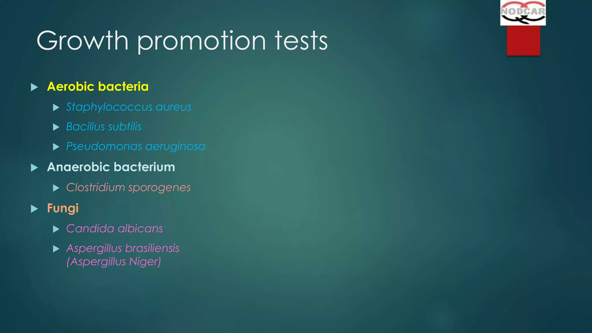 Growth promotion tests


Aerobic bacteria



Bacillus subtilis





Staphylococcus aureus
Pseudomonas aeruginosa

Anaerobic bacterium




Clostridium sporogenes

Fungi


Candida albicans



Aspergillus brasiliensis
(Aspergillus Niger)

 