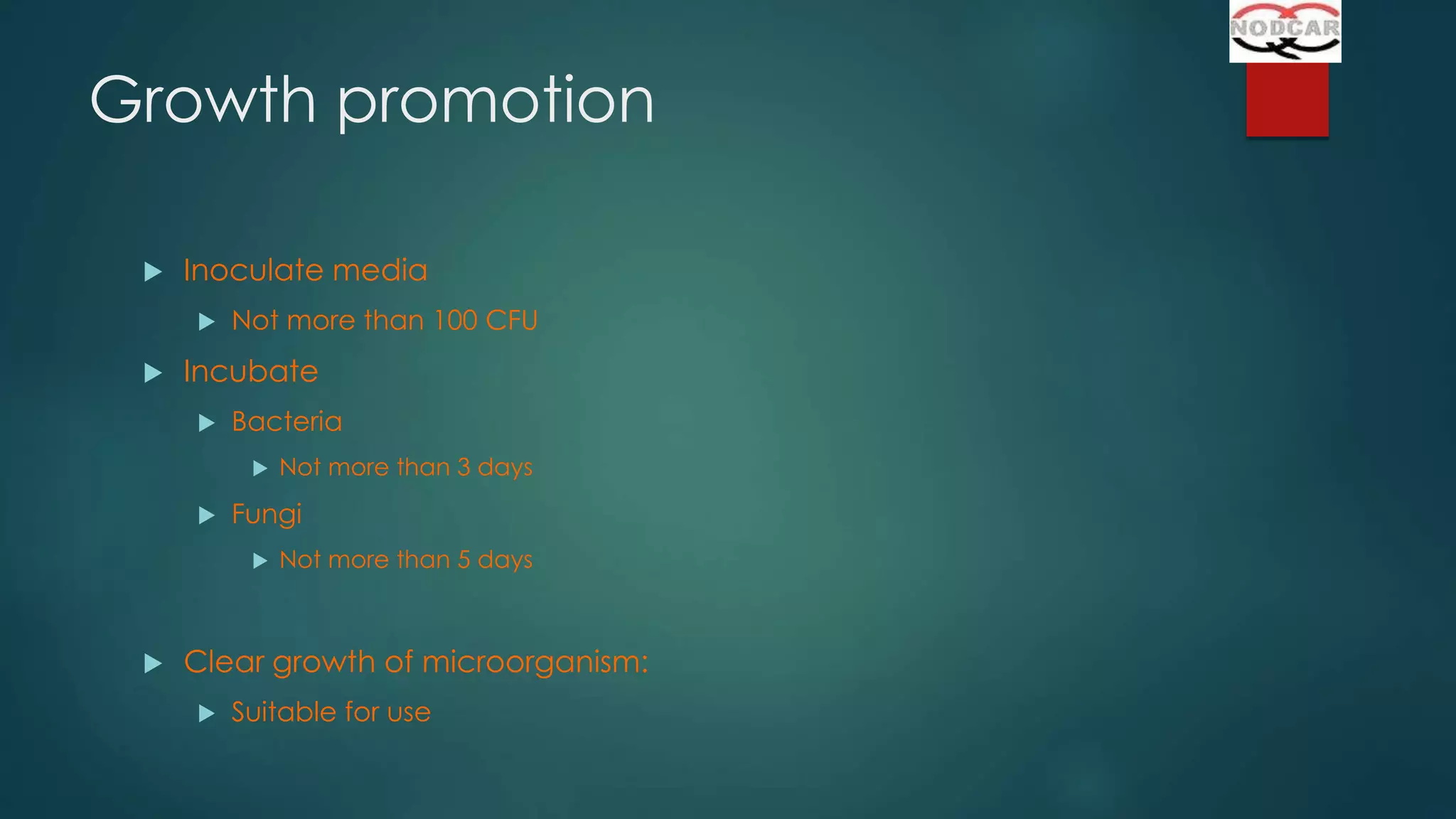 Growth promotion


Inoculate media




Not more than 100 CFU

Incubate


Bacteria




Fungi




Not more than 3 days

Not more than 5 days

Clear growth of microorganism:


Suitable for use

 