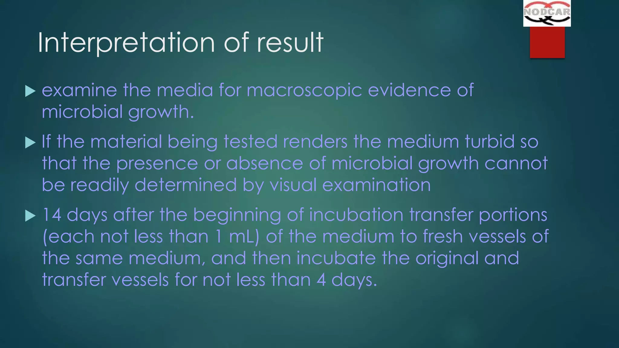 Interpretation of result


examine the media for macroscopic evidence of
microbial growth.



If the material being tested renders the medium turbid so
that the presence or absence of microbial growth cannot
be readily determined by visual examination



14 days after the beginning of incubation transfer portions
(each not less than 1 mL) of the medium to fresh vessels of
the same medium, and then incubate the original and
transfer vessels for not less than 4 days.

 