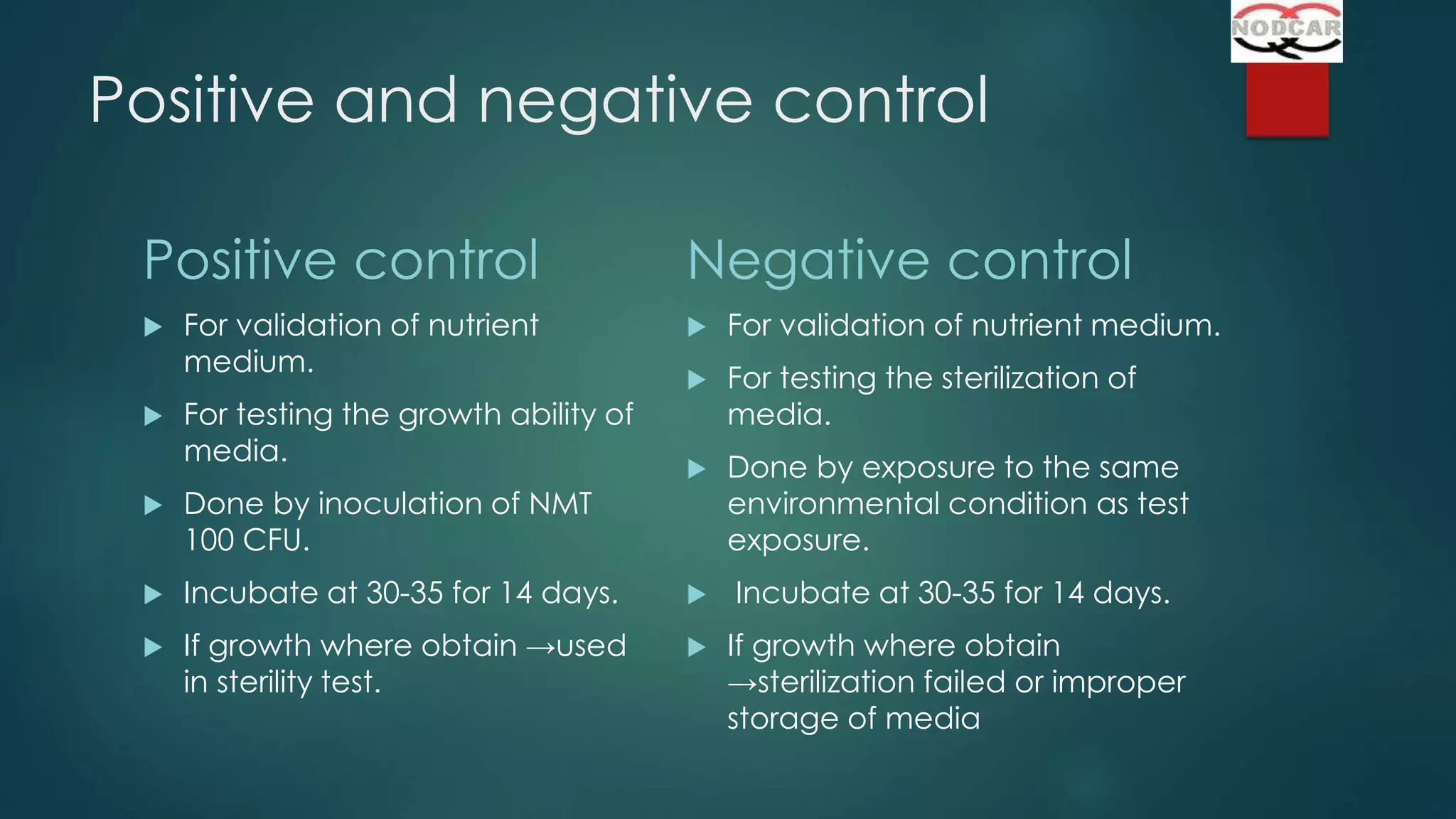Positive and negative control
Positive control




For validation of nutrient
medium.
For testing the growth ability of
media.

Negative control


For validation of nutrient medium.



For testing the sterilization of
media.



Done by exposure to the same
environmental condition as test
exposure.



Done by inoculation of NMT
100 CFU.



Incubate at 30-35 for 14 days.



Incubate at 30-35 for 14 days.



If growth where obtain →used
in sterility test.



If growth where obtain
→sterilization failed or improper
storage of media

 