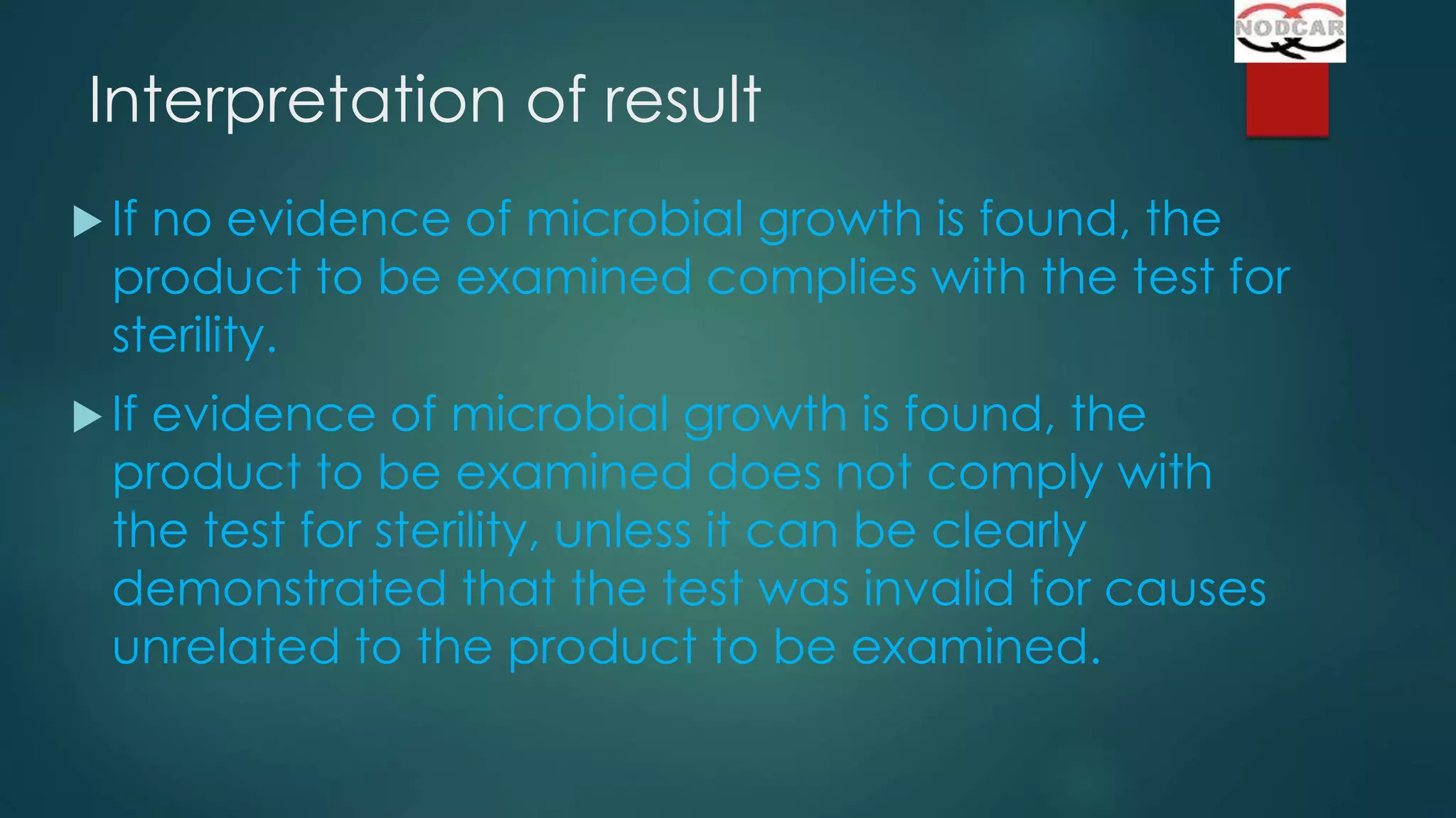 Interpretation of result
 If

no evidence of microbial growth is found, the
product to be examined complies with the test for
sterility.

 If

evidence of microbial growth is found, the
product to be examined does not comply with
the test for sterility, unless it can be clearly
demonstrated that the test was invalid for causes
unrelated to the product to be examined.

 