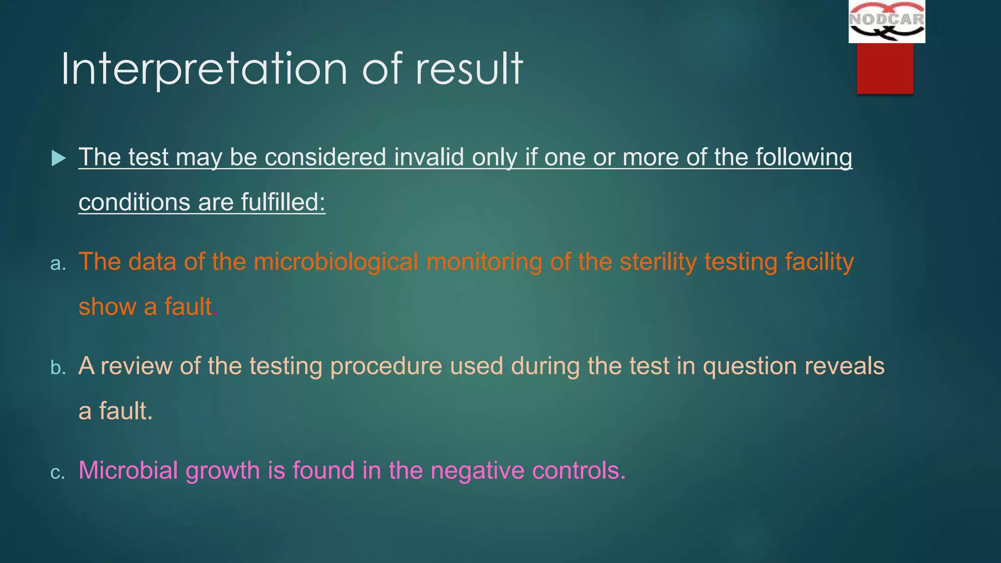 Interpretation of result


The test may be considered invalid only if one or more of the following
conditions are fulfilled:

a.

The data of the microbiological monitoring of the sterility testing facility
show a fault.

b.

A review of the testing procedure used during the test in question reveals
a fault.

c.

Microbial growth is found in the negative controls.

 