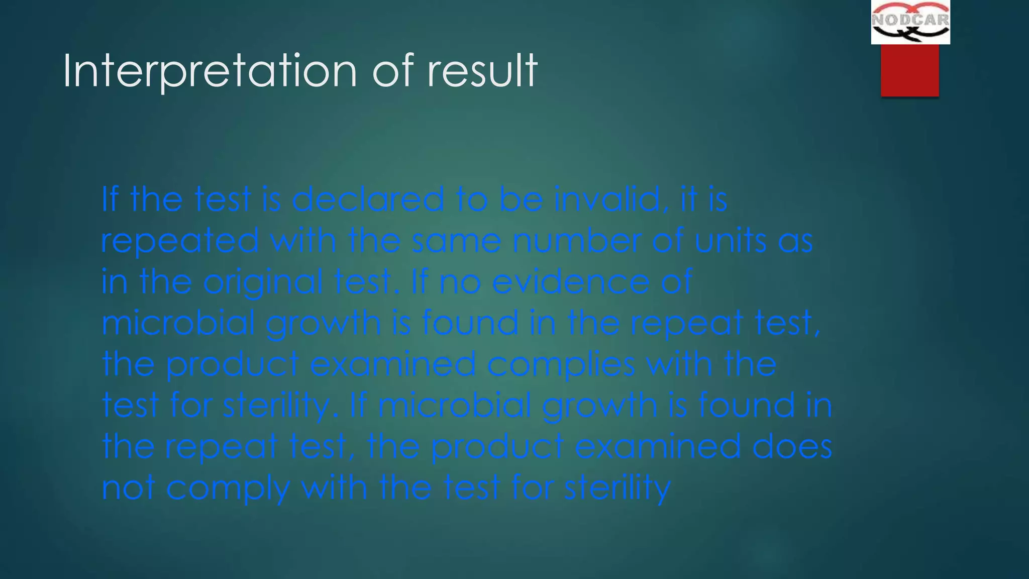 Interpretation of result
If the test is declared to be invalid, it is
repeated with the same number of units as
in the original test. If no evidence of
microbial growth is found in the repeat test,
the product examined complies with the
test for sterility. If microbial growth is found in
the repeat test, the product examined does
not comply with the test for sterility

 