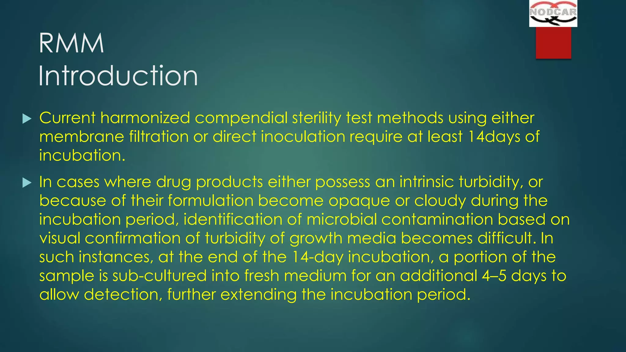 RMM
Introduction


Current harmonized compendial sterility test methods using either
membrane filtration or direct inoculation require at least 14days of
incubation.



In cases where drug products either possess an intrinsic turbidity, or
because of their formulation become opaque or cloudy during the
incubation period, identification of microbial contamination based on
visual confirmation of turbidity of growth media becomes difficult. In
such instances, at the end of the 14-day incubation, a portion of the
sample is sub-cultured into fresh medium for an additional 4–5 days to
allow detection, further extending the incubation period.

 