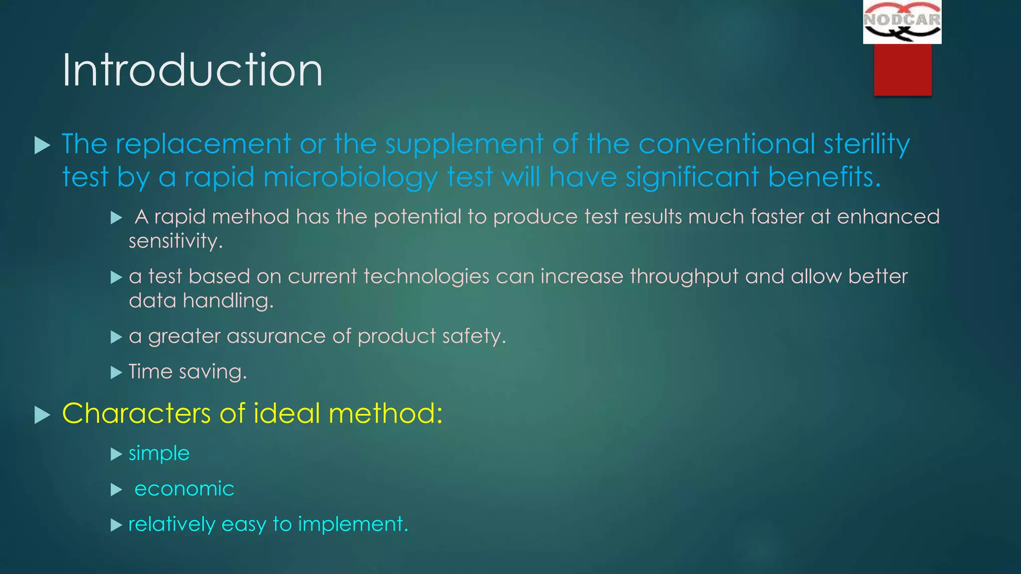 Introduction


The replacement or the supplement of the conventional sterility
test by a rapid microbiology test will have significant benefits.




a test based on current technologies can increase throughput and allow better
data handling.



a greater assurance of product safety.





A rapid method has the potential to produce test results much faster at enhanced
sensitivity.

Time saving.

Characters of ideal method:




simple
economic
relatively easy to implement.

 