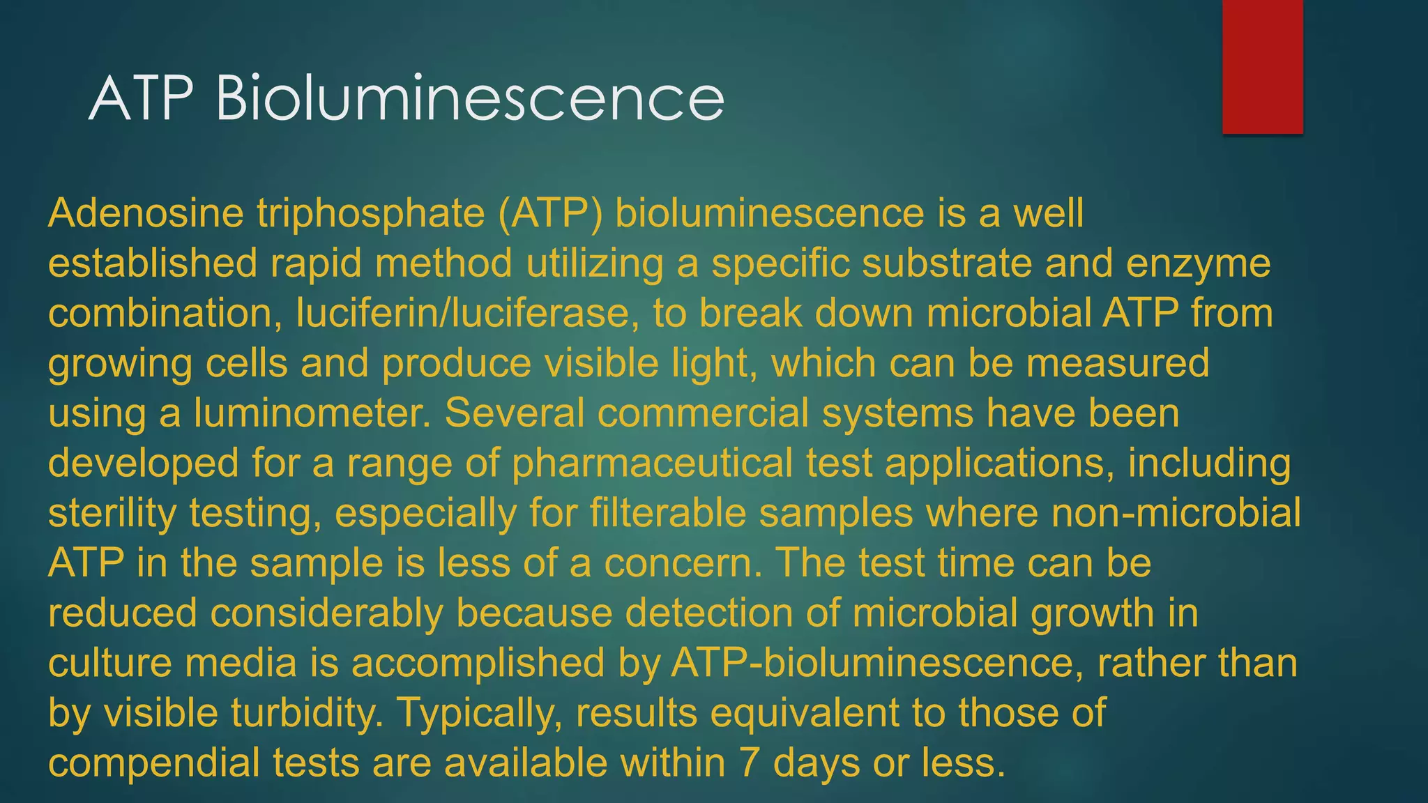 ATP Bioluminescence
Adenosine triphosphate (ATP) bioluminescence is a well
established rapid method utilizing a specific substrate and enzyme
combination, luciferin/luciferase, to break down microbial ATP from
growing cells and produce visible light, which can be measured
using a luminometer. Several commercial systems have been
developed for a range of pharmaceutical test applications, including
sterility testing, especially for filterable samples where non-microbial
ATP in the sample is less of a concern. The test time can be
reduced considerably because detection of microbial growth in
culture media is accomplished by ATP-bioluminescence, rather than
by visible turbidity. Typically, results equivalent to those of
compendial tests are available within 7 days or less.

 