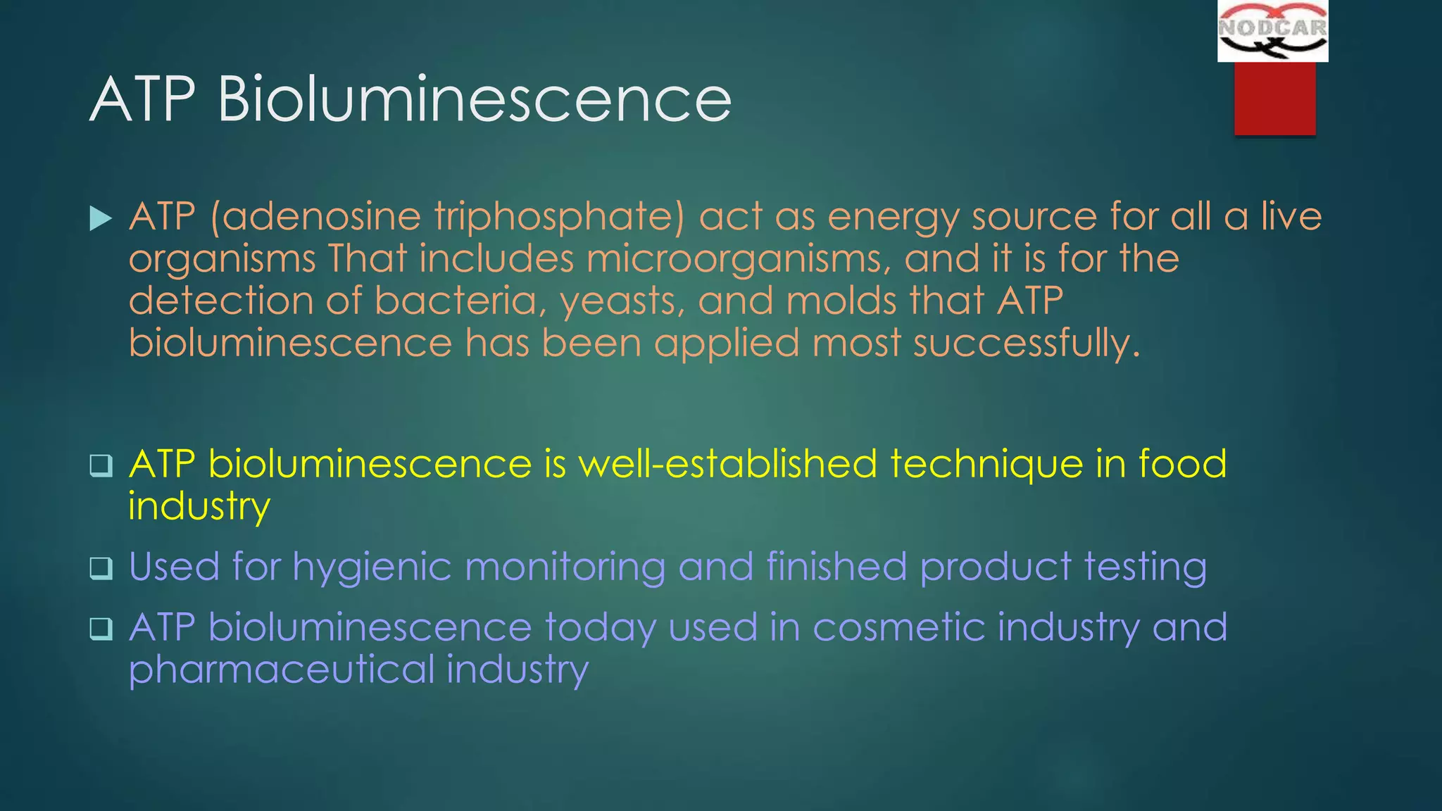 ATP Bioluminescence


ATP (adenosine triphosphate) act as energy source for all a live
organisms That includes microorganisms, and it is for the
detection of bacteria, yeasts, and molds that ATP
bioluminescence has been applied most successfully.



ATP bioluminescence is well-established technique in food
industry



Used for hygienic monitoring and finished product testing



ATP bioluminescence today used in cosmetic industry and
pharmaceutical industry

 
