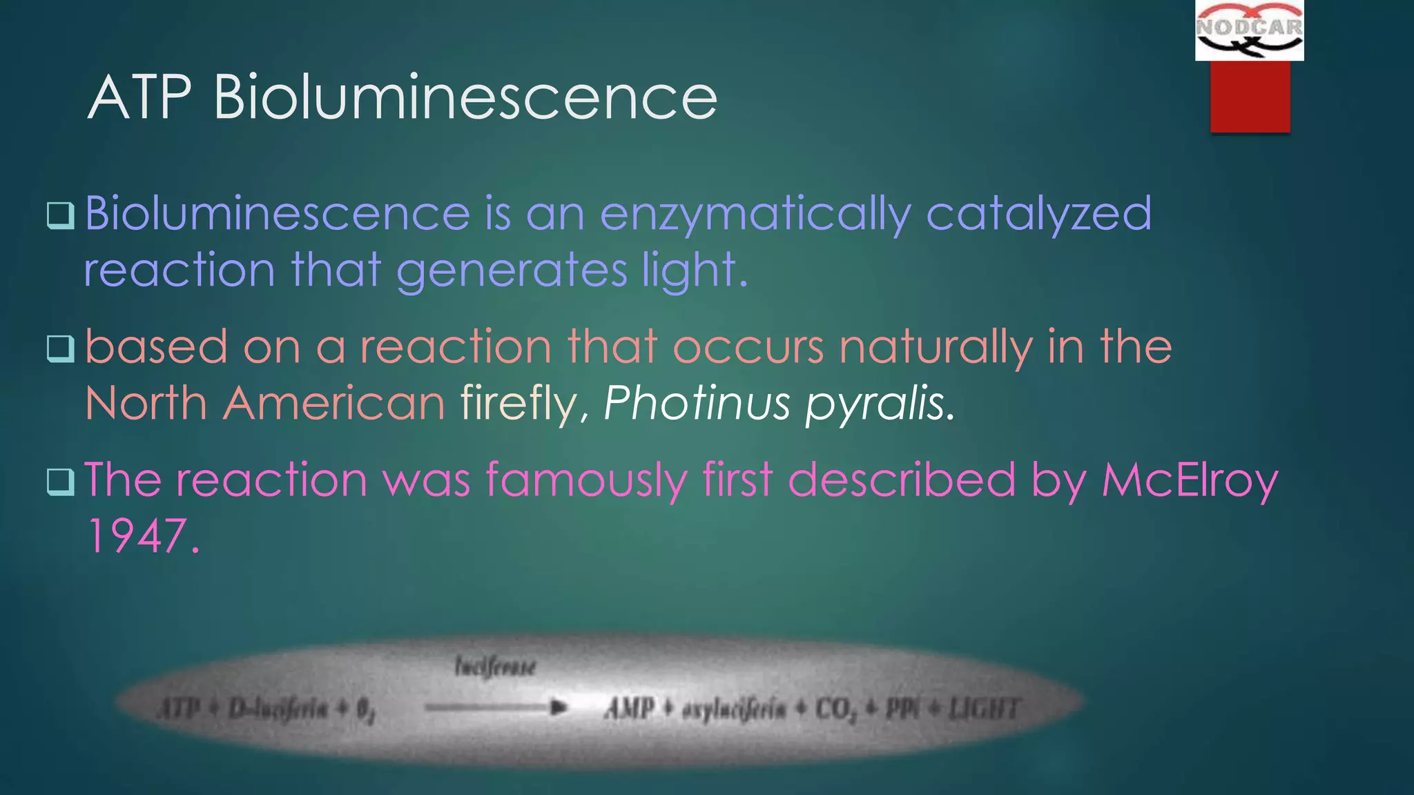 ATP Bioluminescence
 Bioluminescence

is an enzymatically catalyzed
reaction that generates light.

 based

on a reaction that occurs naturally in the
North American firefly, Photinus pyralis.

 The

reaction was famously first described by McElroy
1947.

 