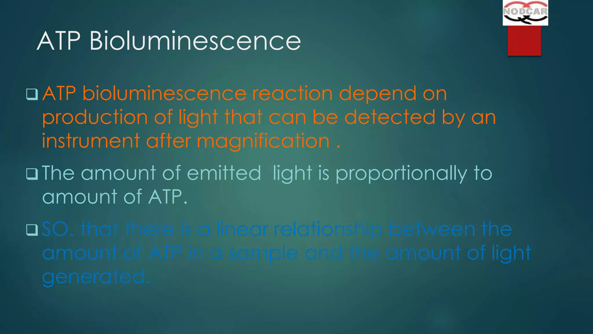 ATP Bioluminescence
 ATP

bioluminescence reaction depend on
production of light that can be detected by an
instrument after magnification .

 The

amount of emitted light is proportionally to
amount of ATP.

 SO.

that there is a linear relationship between the
amount of ATP in a sample and the amount of light
generated.

 