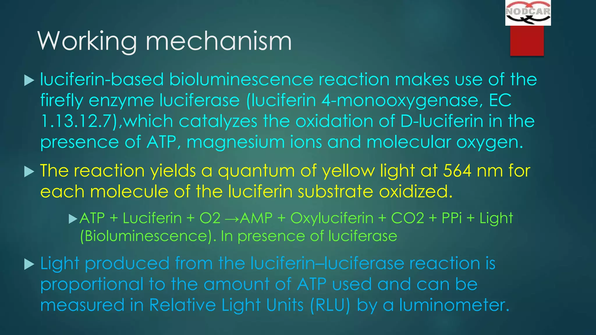 Working mechanism


luciferin-based bioluminescence reaction makes use of the
firefly enzyme luciferase (luciferin 4-monooxygenase, EC
1.13.12.7),which catalyzes the oxidation of D-luciferin in the
presence of ATP, magnesium ions and molecular oxygen.



The reaction yields a quantum of yellow light at 564 nm for
each molecule of the luciferin substrate oxidized.
 ATP

+ Luciferin + O2 →AMP + Oxyluciferin + CO2 + PPi + Light
(Bioluminescence). In presence of luciferase



Light produced from the luciferin–luciferase reaction is
proportional to the amount of ATP used and can be
measured in Relative Light Units (RLU) by a luminometer.

 