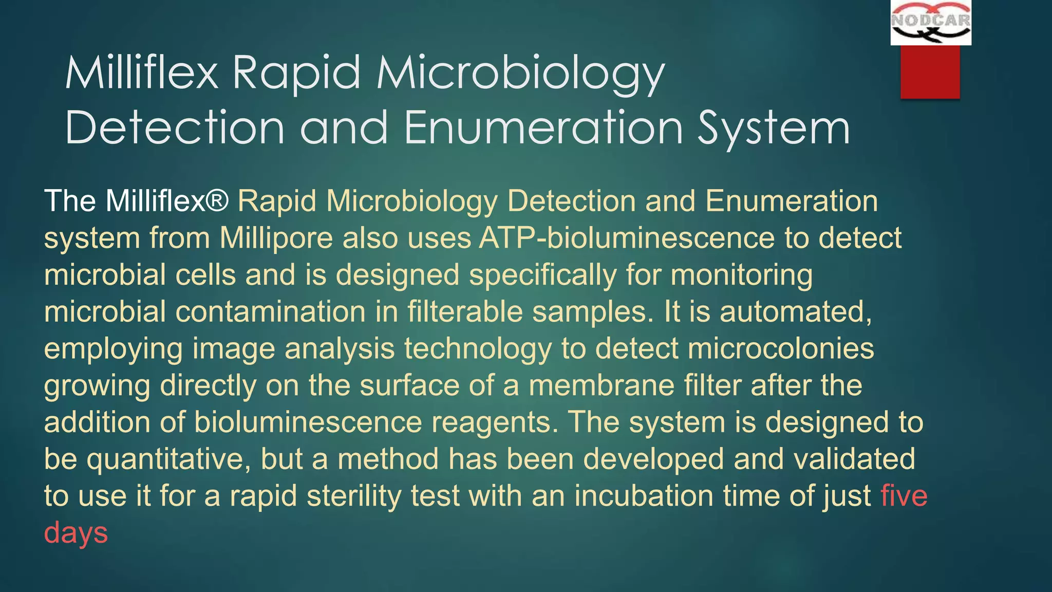Milliflex Rapid Microbiology
Detection and Enumeration System
The Milliflex® Rapid Microbiology Detection and Enumeration
system from Millipore also uses ATP-bioluminescence to detect
microbial cells and is designed specifically for monitoring
microbial contamination in filterable samples. It is automated,
employing image analysis technology to detect microcolonies
growing directly on the surface of a membrane filter after the
addition of bioluminescence reagents. The system is designed to
be quantitative, but a method has been developed and validated
to use it for a rapid sterility test with an incubation time of just five
days

 
