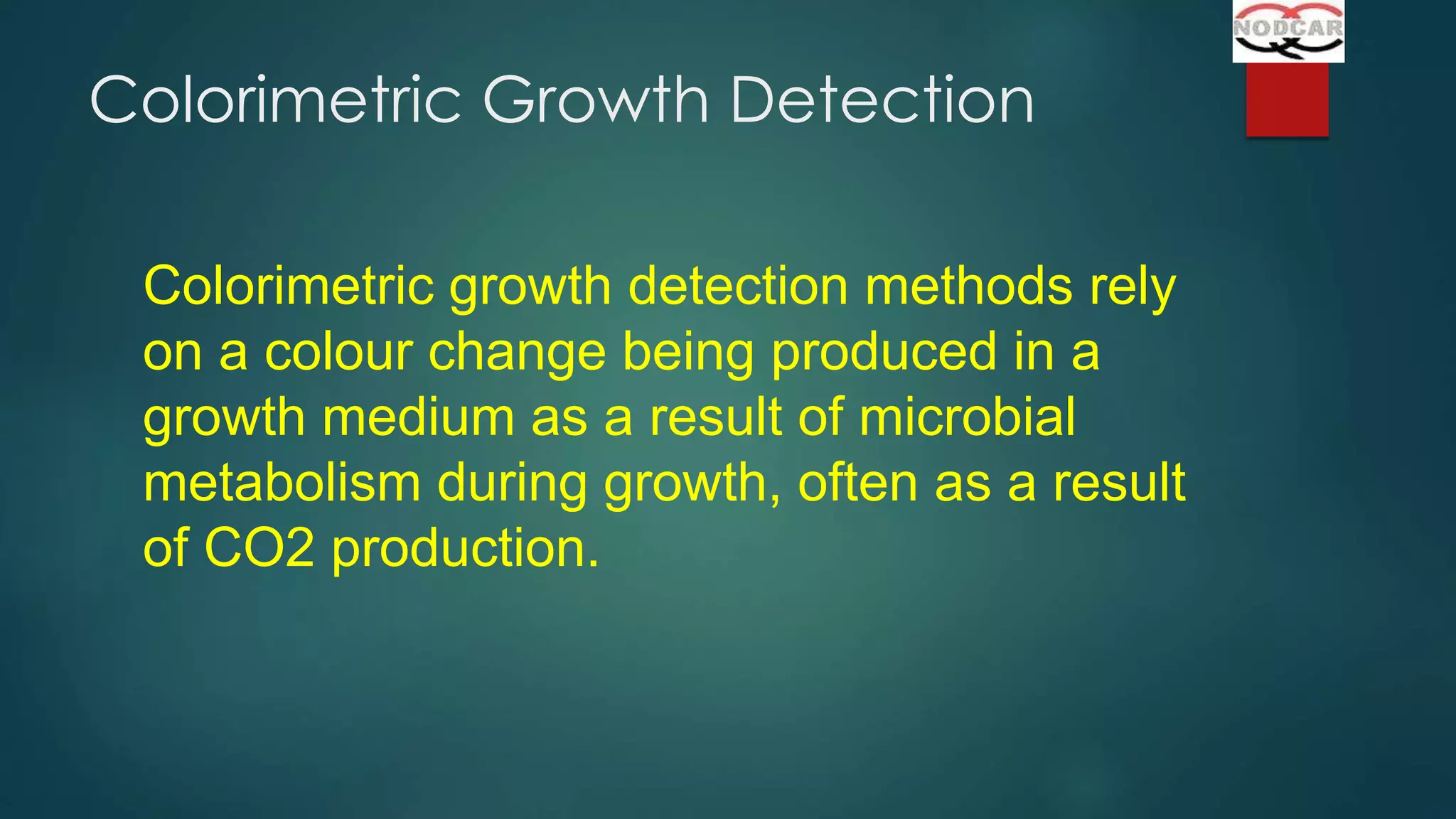 Colorimetric Growth Detection
Colorimetric growth detection methods rely
on a colour change being produced in a
growth medium as a result of microbial
metabolism during growth, often as a result
of CO2 production.

 