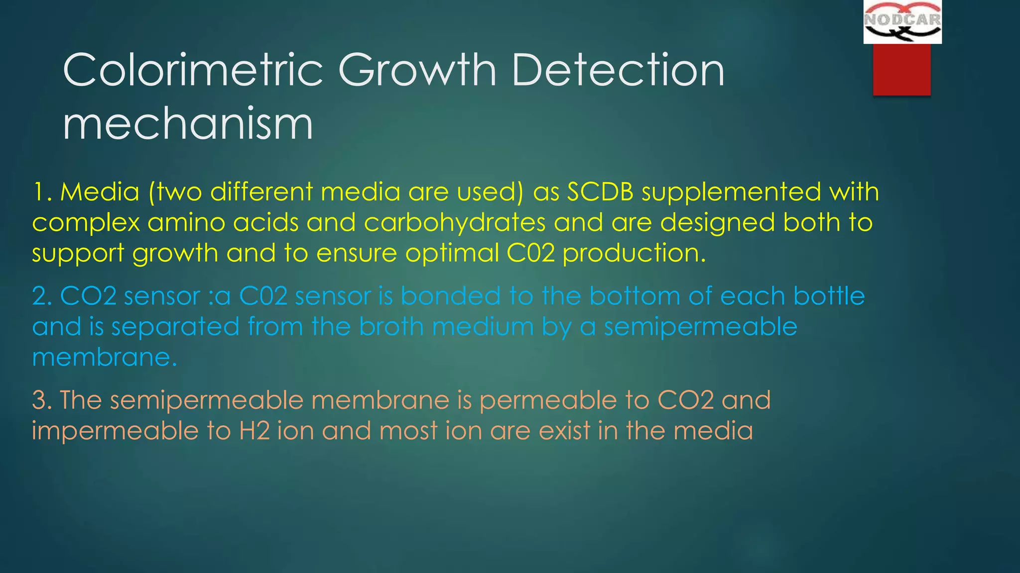 Colorimetric Growth Detection
mechanism
1. Media (two different media are used) as SCDB supplemented with
complex amino acids and carbohydrates and are designed both to
support growth and to ensure optimal C02 production.
2. CO2 sensor :a C02 sensor is bonded to the bottom of each bottle
and is separated from the broth medium by a semipermeable
membrane.

3. The semipermeable membrane is permeable to CO2 and
impermeable to H2 ion and most ion are exist in the media

 