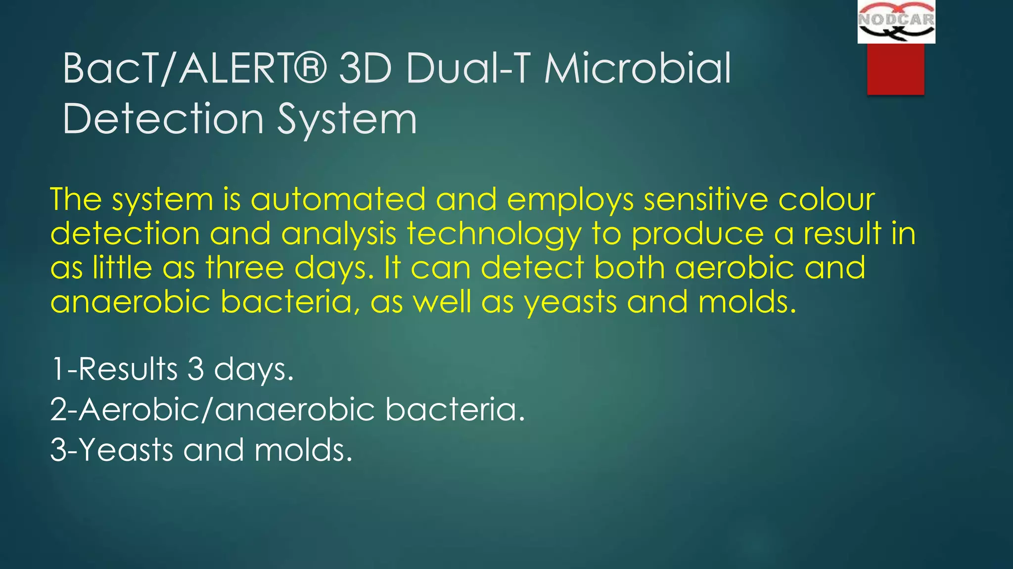 BacT/ALERT® 3D Dual-T Microbial
Detection System
The system is automated and employs sensitive colour
detection and analysis technology to produce a result in
as little as three days. It can detect both aerobic and
anaerobic bacteria, as well as yeasts and molds.
1-Results 3 days.
2-Aerobic/anaerobic bacteria.
3-Yeasts and molds.

 