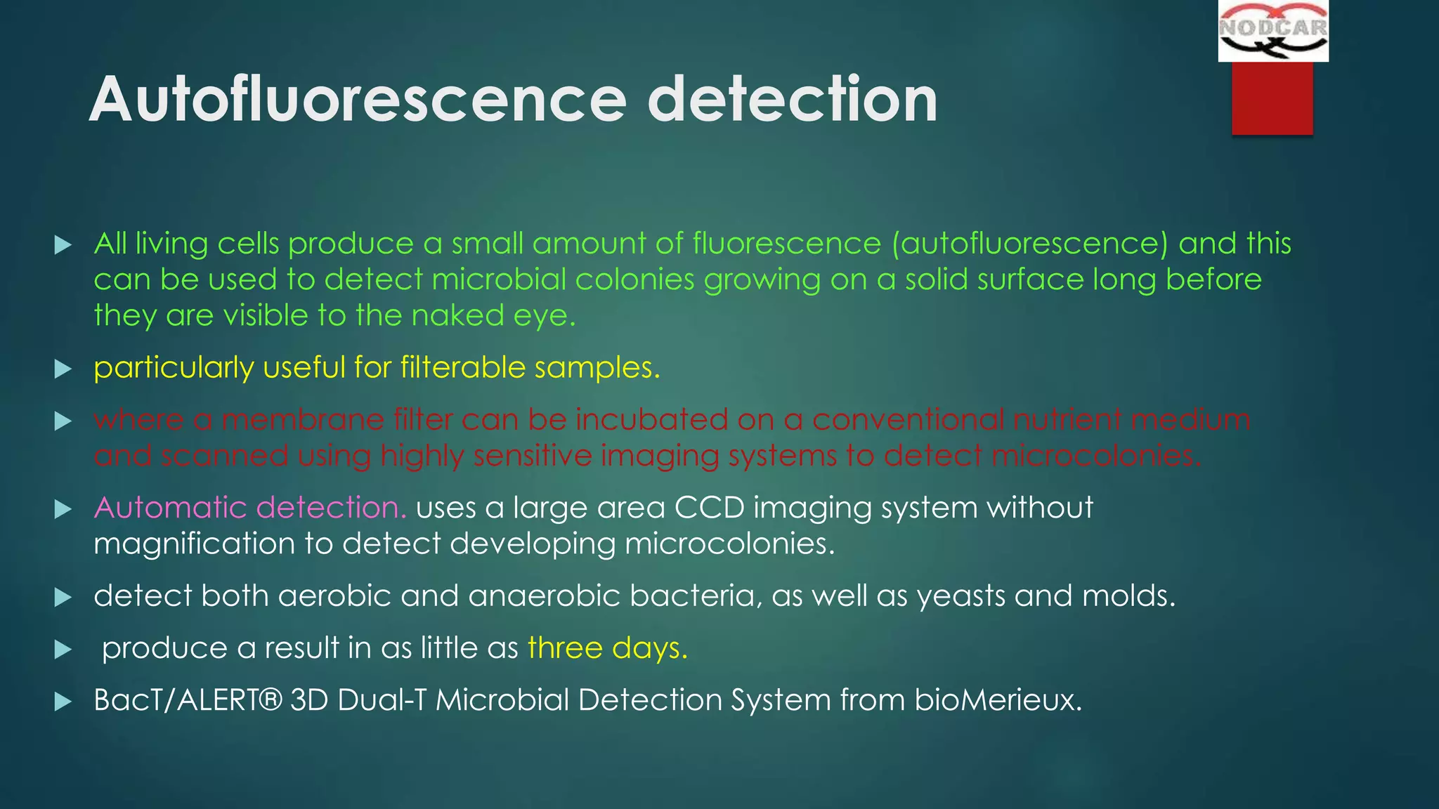 Autofluorescence detection


All living cells produce a small amount of fluorescence (autofluorescence) and this
can be used to detect microbial colonies growing on a solid surface long before
they are visible to the naked eye.



particularly useful for filterable samples.



where a membrane filter can be incubated on a conventional nutrient medium
and scanned using highly sensitive imaging systems to detect microcolonies.



Automatic detection. uses a large area CCD imaging system without
magnification to detect developing microcolonies.



detect both aerobic and anaerobic bacteria, as well as yeasts and molds.




produce a result in as little as three days.
BacT/ALERT® 3D Dual-T Microbial Detection System from bioMerieux.

 