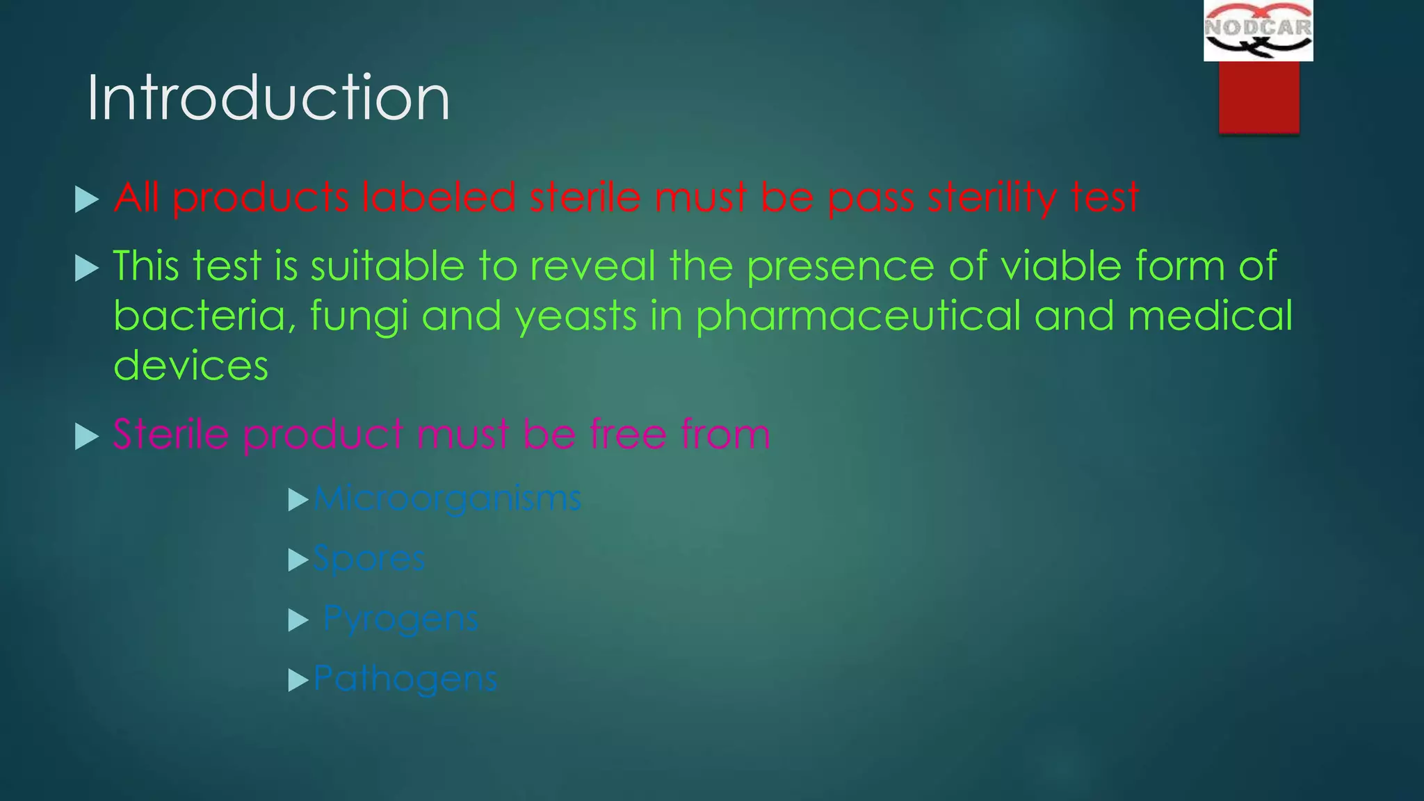 Introduction


All products labeled sterile must be pass sterility test



This test is suitable to reveal the presence of viable form of
bacteria, fungi and yeasts in pharmaceutical and medical
devices



Sterile product must be free from
 Microorganisms
 Spores


Pyrogens

 Pathogens

 