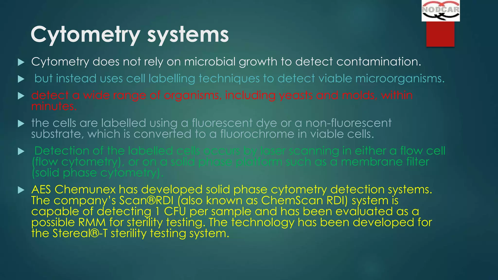 Cytometry systems









Cytometry does not rely on microbial growth to detect contamination.
but instead uses cell labelling techniques to detect viable microorganisms.
detect a wide range of organisms, including yeasts and molds, within
minutes.
the cells are labelled using a fluorescent dye or a non-fluorescent
substrate, which is converted to a fluorochrome in viable cells.
Detection of the labelled cells occurs by laser scanning in either a flow cell
(flow cytometry), or on a solid phase platform such as a membrane filter
(solid phase cytometry).
AES Chemunex has developed solid phase cytometry detection systems.
The company’s Scan®RDI (also known as ChemScan RDI) system is
capable of detecting 1 CFU per sample and has been evaluated as a
possible RMM for sterility testing. The technology has been developed for
the Stereal®-T sterility testing system.

 