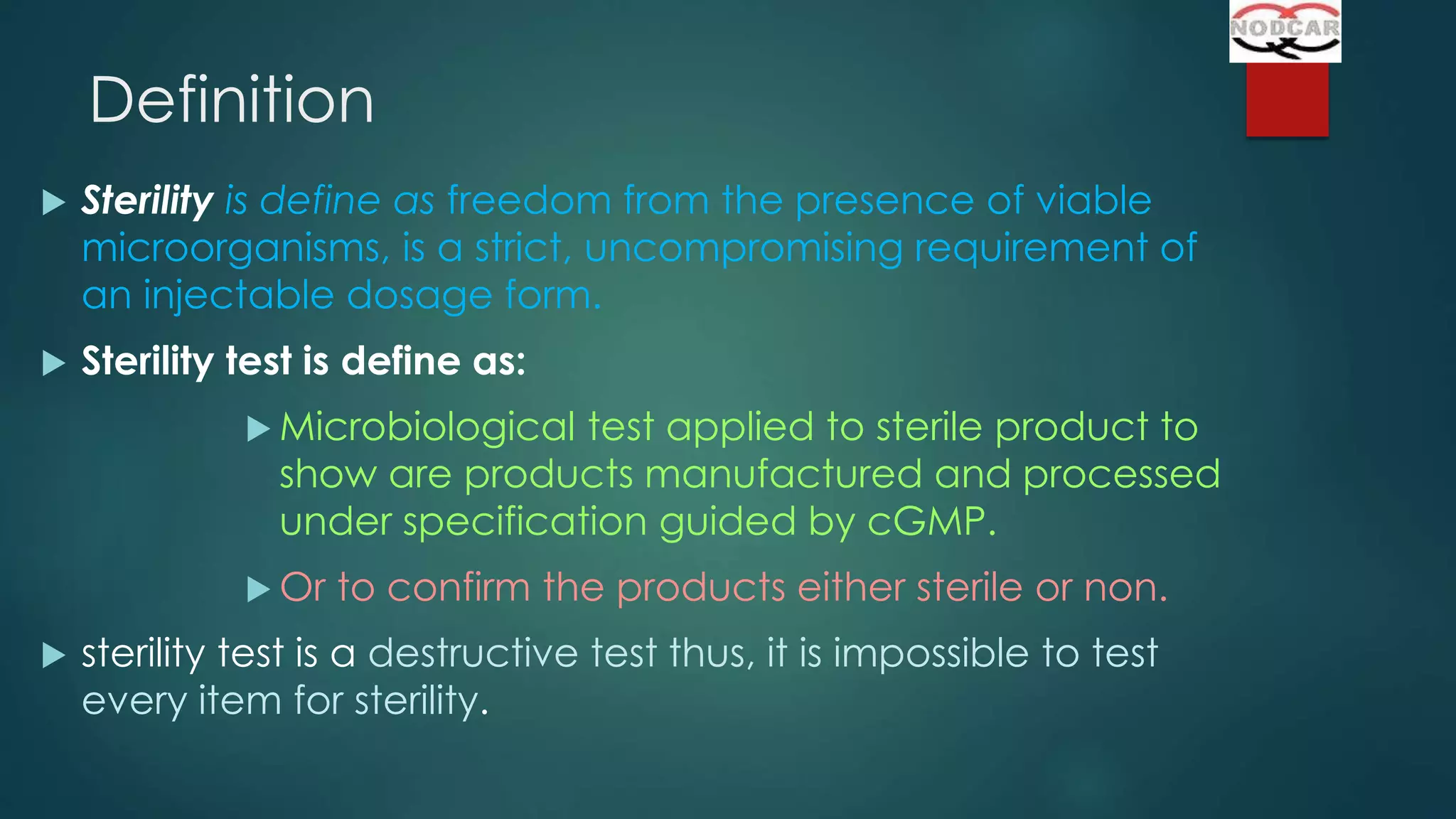 Definition


Sterility is define as freedom from the presence of viable
microorganisms, is a strict, uncompromising requirement of
an injectable dosage form.



Sterility test is define as:
 Microbiological

test applied to sterile product to
show are products manufactured and processed
under specification guided by cGMP.

 Or


to confirm the products either sterile or non.

sterility test is a destructive test thus, it is impossible to test
every item for sterility.

 