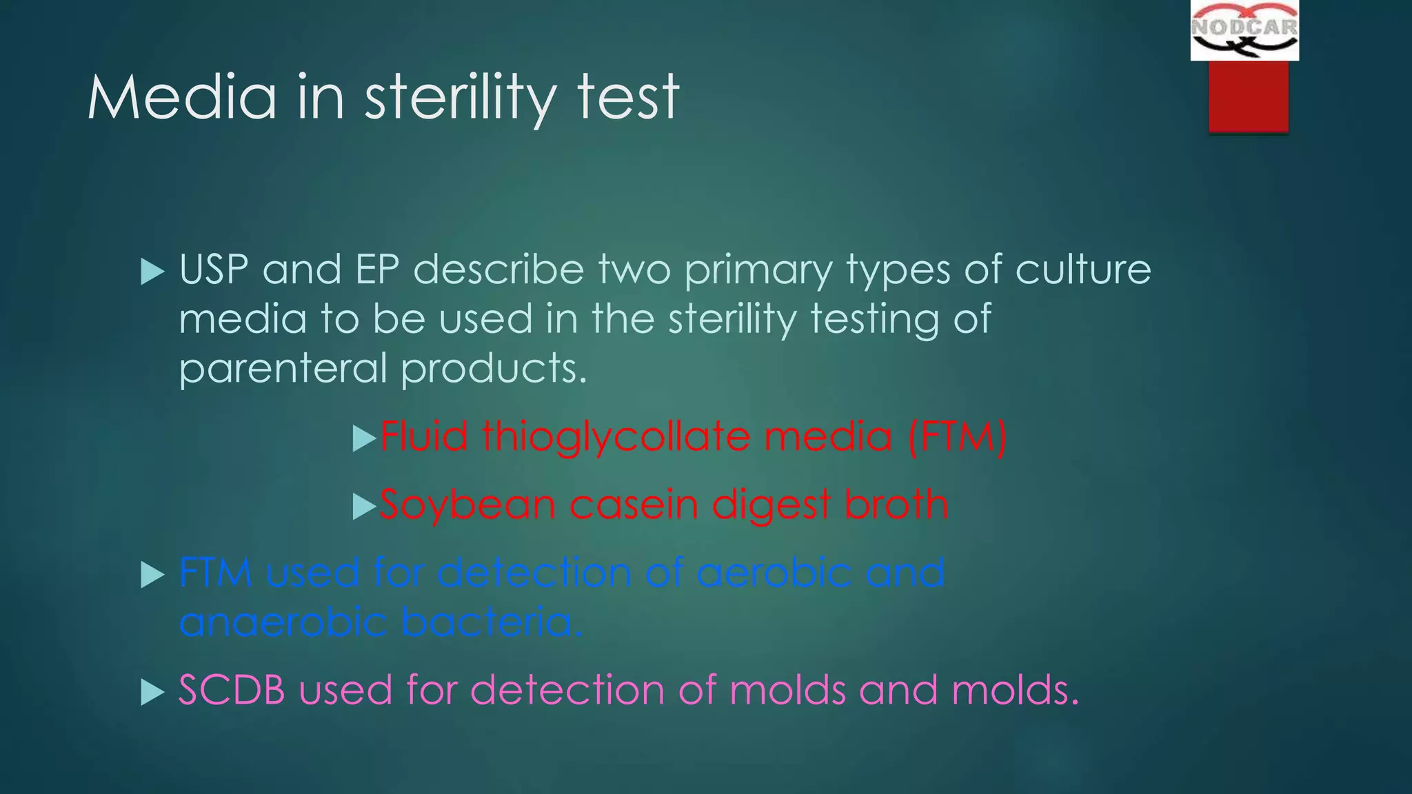 Media in sterility test


USP and EP describe two primary types of culture
media to be used in the sterility testing of
parenteral products.
Fluid

thioglycollate media (FTM)

Soybean

casein digest broth



FTM used for detection of aerobic and
anaerobic bacteria.



SCDB used for detection of molds and molds.

 