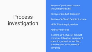 Process
investigation
Review of production history
(including media fill)
Review of product Bioburden
Review of API and Excipient source
HEPA filter integrity review
Autoclave records
Factors as the type of product,
container, filling line, equipment
operation, operators involved,
interventions, environmental
sampling
 
