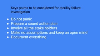 Keys points to be considered for sterility failure
investigation
● Do not panic
● Prepare a sound action plan
● Involve all the stake holders
● Make no assumptions and keep an open mind
● Document everything
 