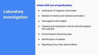 Laboratory
investigation:
Initiate OOS (out of specification):
● Verification of negative control data
● Detailed of sterility test method examination
● Interrogation with Analyst
● Cleaning and sanitization records and interrogation
with operator
● Environmental monitoring data
● Identification of isolates
● Reporting of any other abnormalities
 