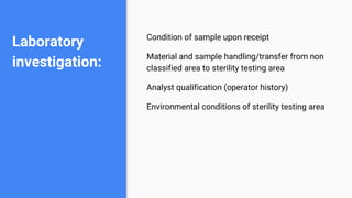 Laboratory
investigation:
Condition of sample upon receipt
Material and sample handling/transfer from non
classified area to sterility testing area
Analyst qualification (operator history)
Environmental conditions of sterility testing area
 