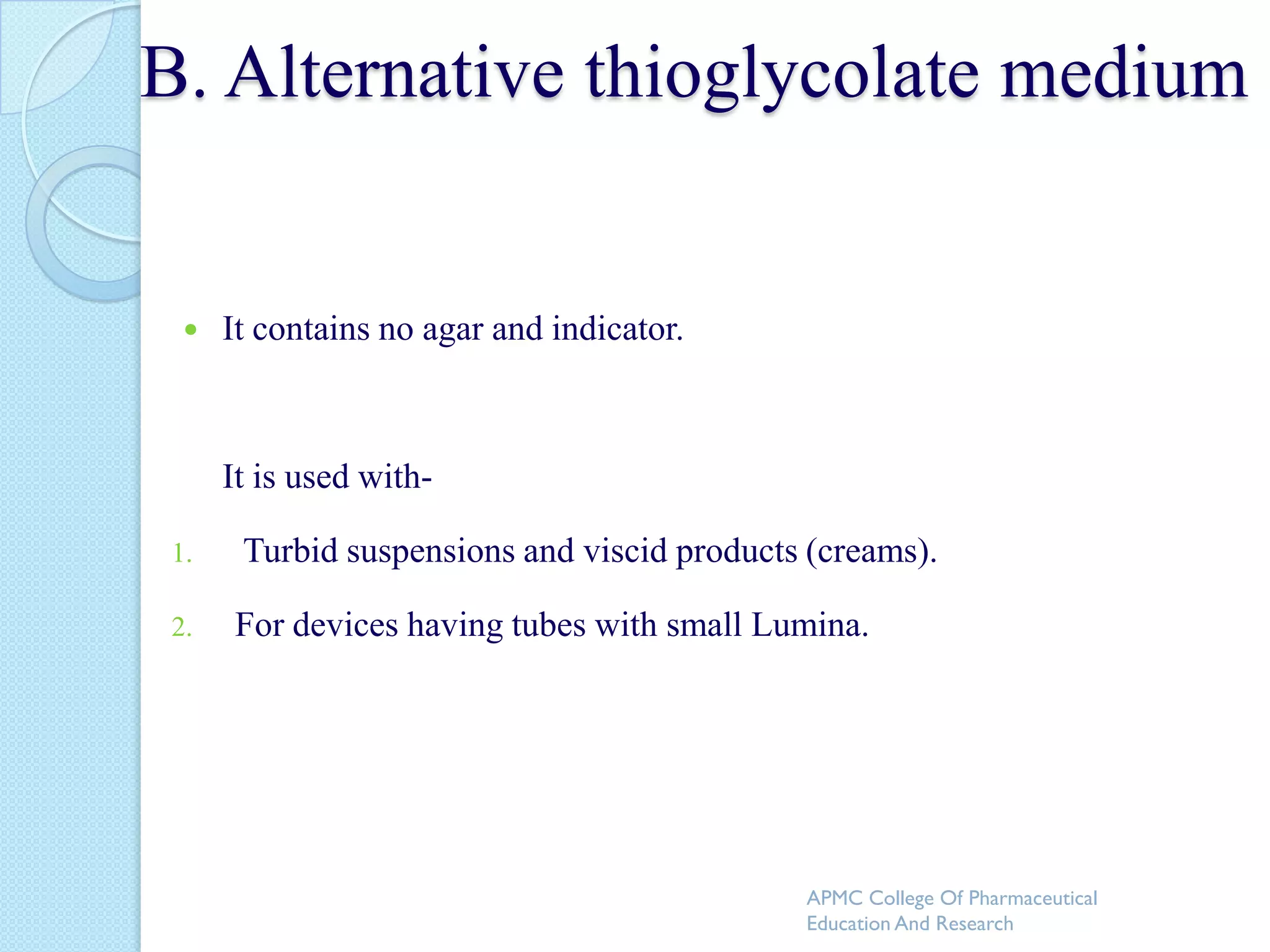 B. Alternative thioglycolate medium


     It contains no agar and indicator.



      It is used with-

 1.    Turbid suspensions and viscid products (creams).

 2.   For devices having tubes with small Lumina.




                                             APMC College Of Pharmaceutical
                                             Education And Research
 
