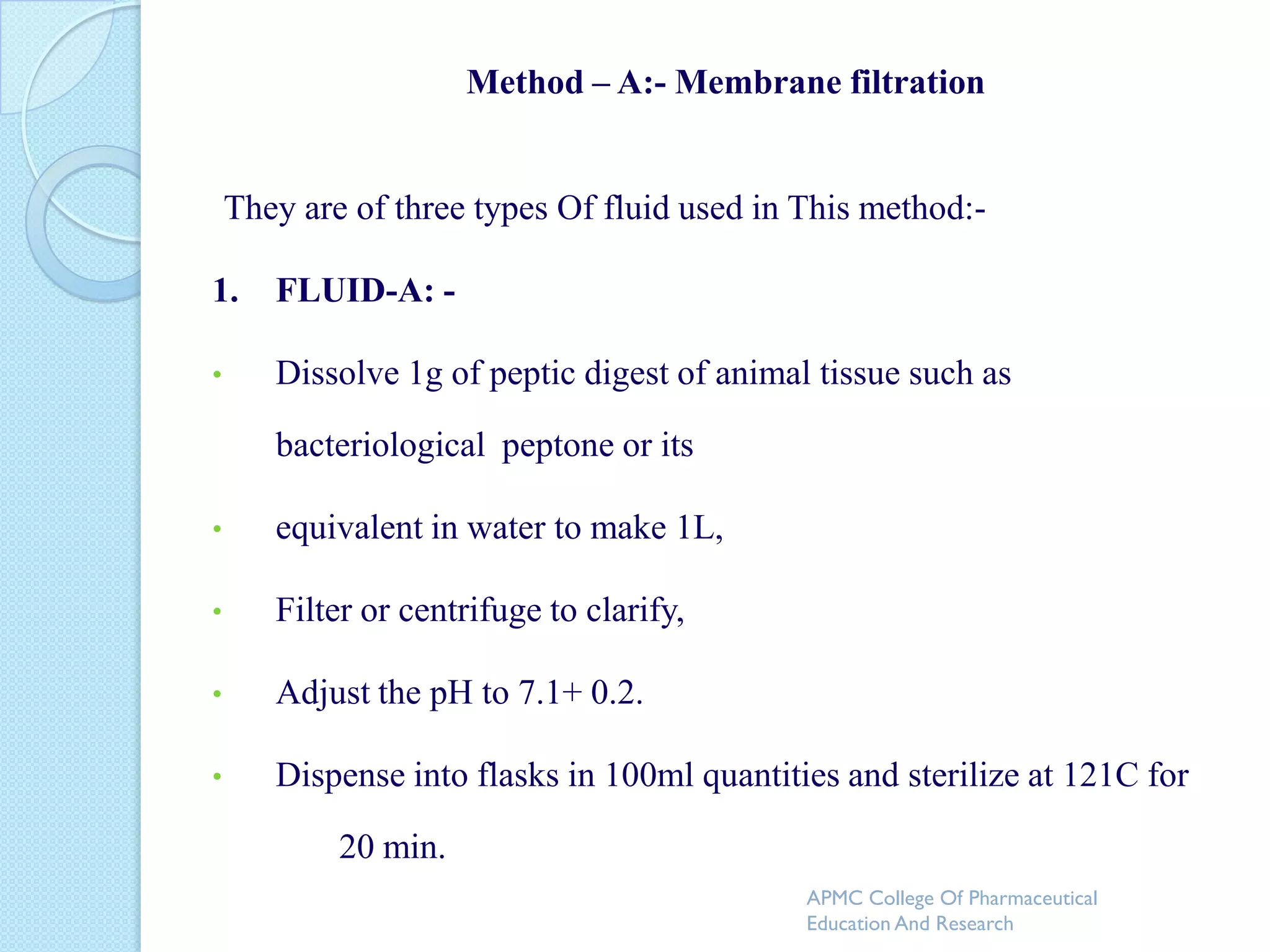 Method – A:- Membrane filtration


    They are of three types Of fluid used in This method:-

1.     FLUID-A: -

•      Dissolve 1g of peptic digest of animal tissue such as

       bacteriological peptone or its

•      equivalent in water to make 1L,

•      Filter or centrifuge to clarify,

•      Adjust the pH to 7.1+ 0.2.

•      Dispense into flasks in 100ml quantities and sterilize at 121C for

            20 min.
                                             APMC College Of Pharmaceutical
                                             Education And Research
 