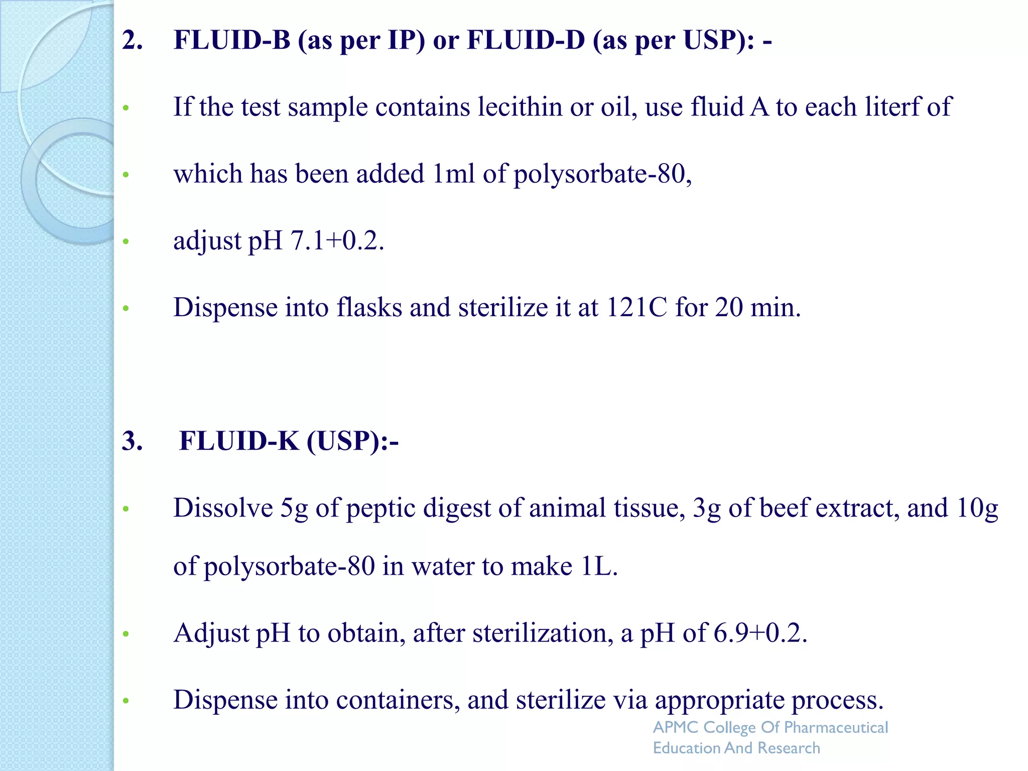 2.   FLUID-B (as per IP) or FLUID-D (as per USP): -

•    If the test sample contains lecithin or oil, use fluid A to each literf of

•    which has been added 1ml of polysorbate-80,

•    adjust pH 7.1+0.2.

•    Dispense into flasks and sterilize it at 121C for 20 min.



3.   FLUID-K (USP):-

•    Dissolve 5g of peptic digest of animal tissue, 3g of beef extract, and 10g

     of polysorbate-80 in water to make 1L.

•    Adjust pH to obtain, after sterilization, a pH of 6.9+0.2.

•    Dispense into containers, and sterilize via appropriate process.
                                                  APMC College Of Pharmaceutical
                                                  Education And Research
 