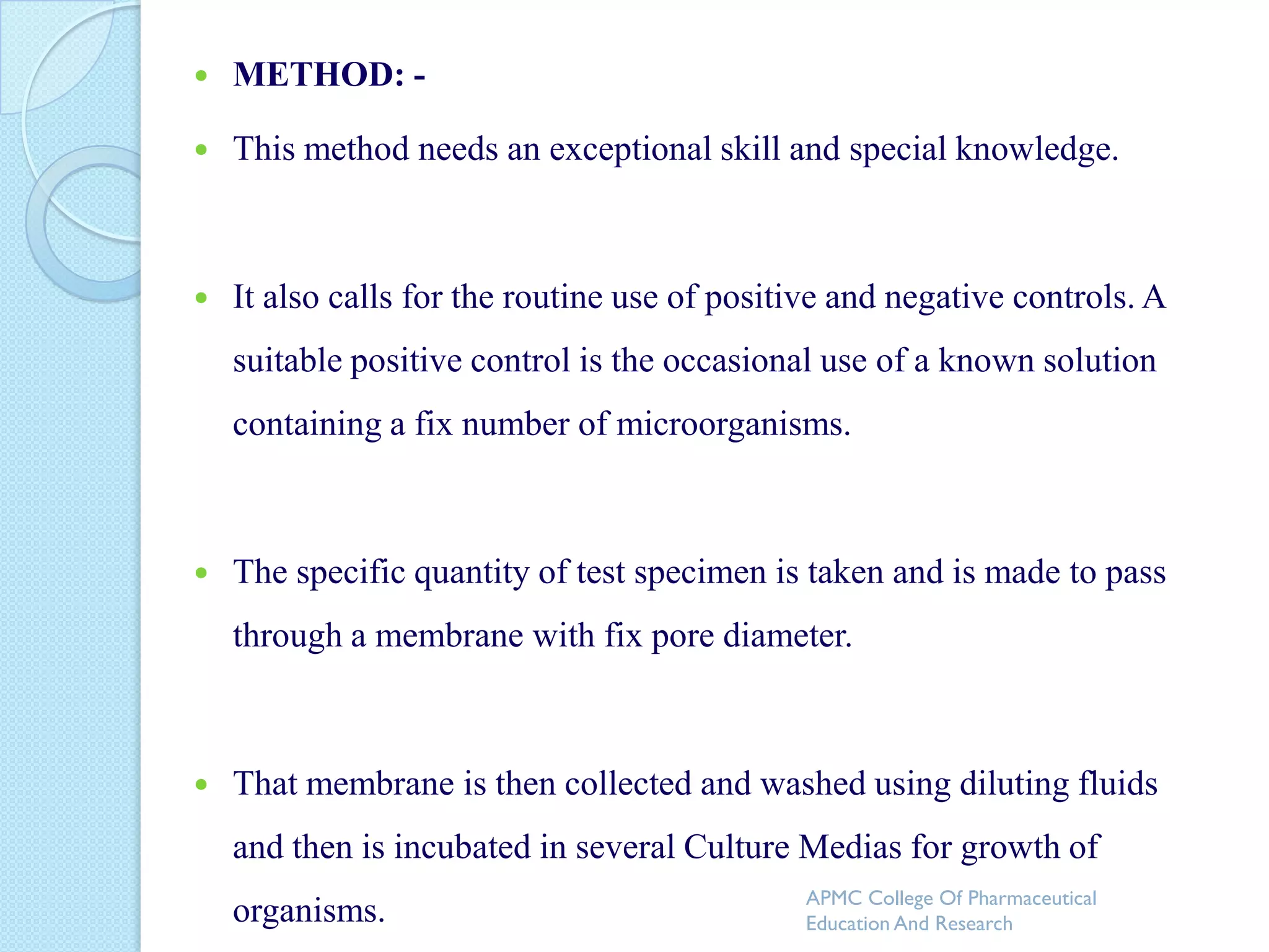    METHOD: -

   This method needs an exceptional skill and special knowledge.



   It also calls for the routine use of positive and negative controls. A
    suitable positive control is the occasional use of a known solution
    containing a fix number of microorganisms.



   The specific quantity of test specimen is taken and is made to pass
    through a membrane with fix pore diameter.



   That membrane is then collected and washed using diluting fluids
    and then is incubated in several Culture Medias for growth of
                                              APMC College Of Pharmaceutical
    organisms.                                Education And Research
 