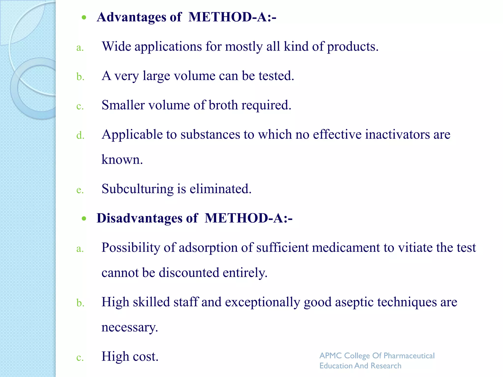    Advantages of METHOD-A:-

a.   Wide applications for mostly all kind of products.

b.   A very large volume can be tested.

c.   Smaller volume of broth required.

d.   Applicable to substances to which no effective inactivators are
     known.

e.   Subculturing is eliminated.

    Disadvantages of METHOD-A:-

a.   Possibility of adsorption of sufficient medicament to vitiate the test
     cannot be discounted entirely.

b.   High skilled staff and exceptionally good aseptic techniques are
     necessary.

c.   High cost.                              APMC College Of Pharmaceutical
                                             Education And Research
 
