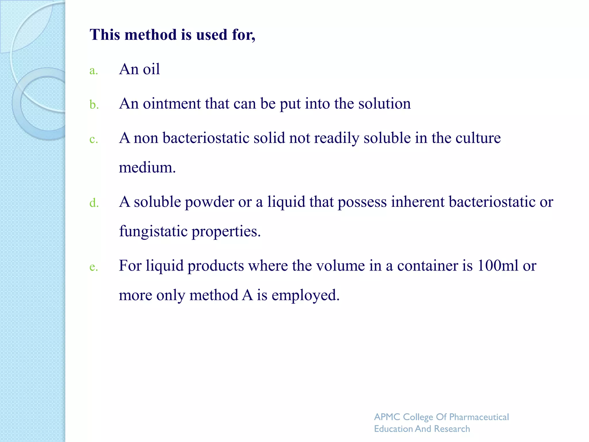 This method is used for,

a.   An oil

b.   An ointment that can be put into the solution

c.   A non bacteriostatic solid not readily soluble in the culture
     medium.

d.   A soluble powder or a liquid that possess inherent bacteriostatic or
     fungistatic properties.

e.   For liquid products where the volume in a container is 100ml or
     more only method A is employed.




                                             APMC College Of Pharmaceutical
                                             Education And Research
 